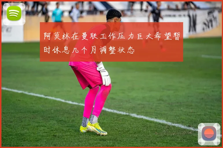 阿莫林在曼联工作压力巨大希望暂时休息几个月调整状态
