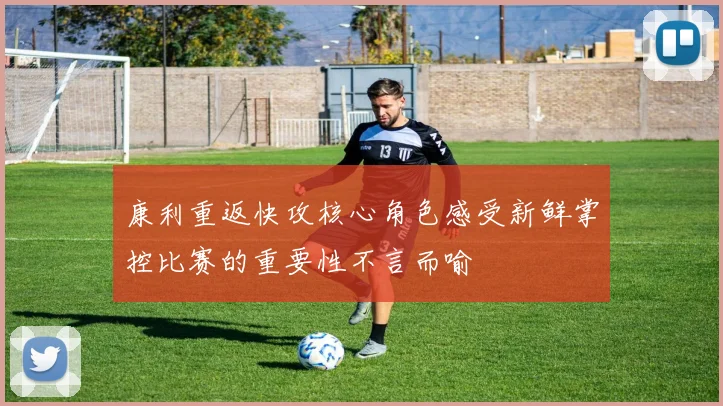 康利重返快攻核心角色感受新鲜掌控比赛的重要性不言而喻