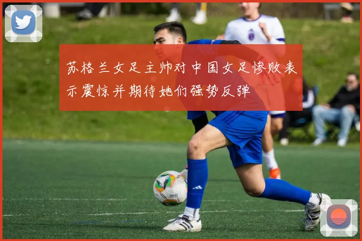 苏格兰女足主帅对中国女足惨败表示震惊并期待她们强势反弹