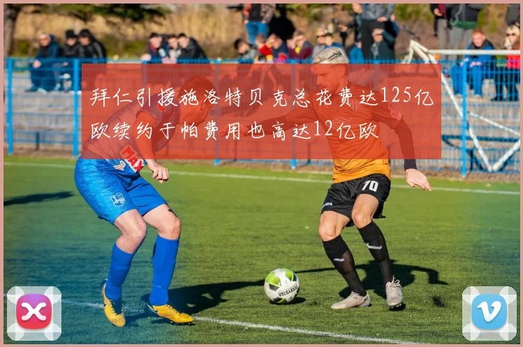 拜仁引援施洛特贝克总花费达125亿欧续约于帕费用也高达12亿欧