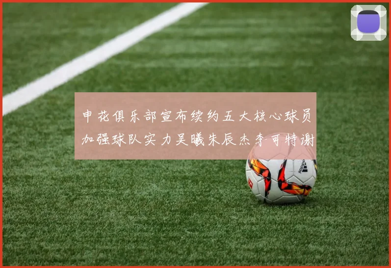 申花俱乐部宣布续约五大核心球员加强球队实力吴曦朱辰杰李可特谢拉马纳法齐续约