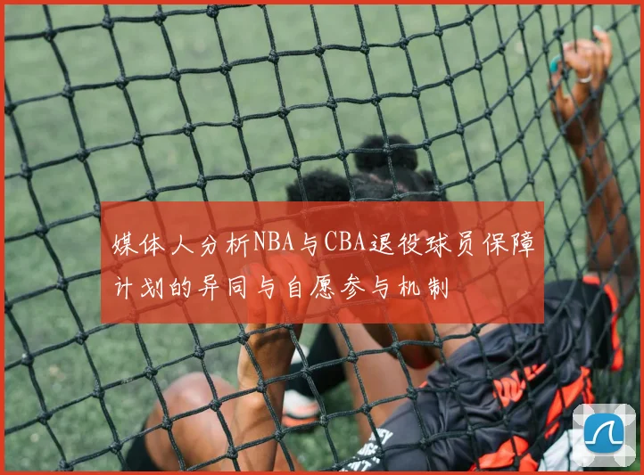 媒体人分析NBA与CBA退役球员保障计划的异同与自愿参与机制