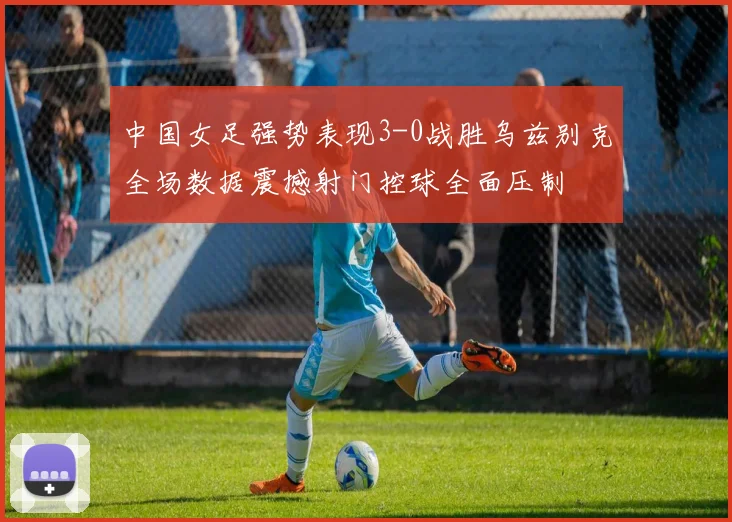 中国女足强势表现3-0战胜乌兹别克全场数据震撼射门控球全面压制