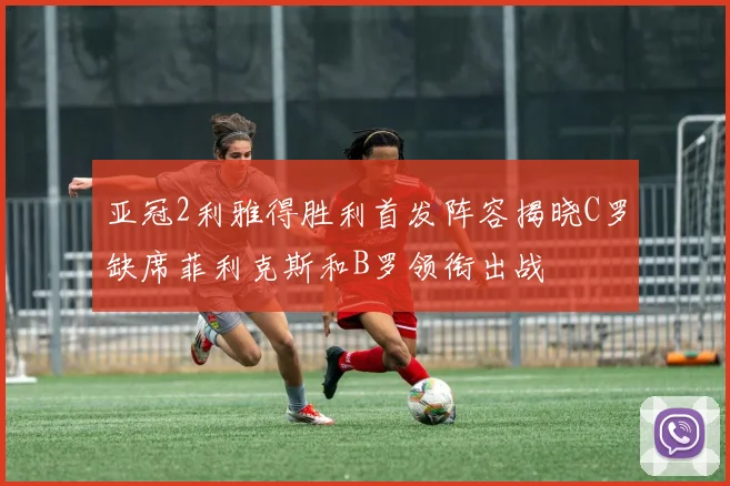 亚冠2利雅得胜利首发阵容揭晓C罗缺席菲利克斯和B罗领衔出战