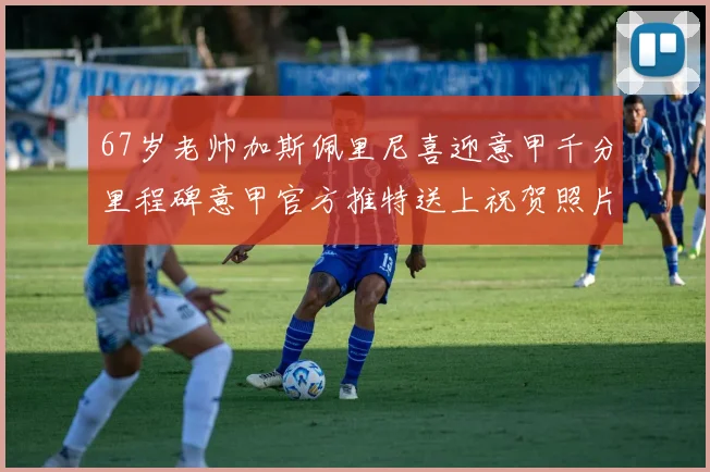 67岁老帅加斯佩里尼喜迎意甲千分里程碑意甲官方推特送上祝贺照片