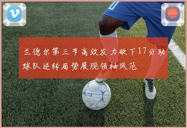 兰德尔第三节高效发力砍下17分助球队逆转局势展现领袖风范
