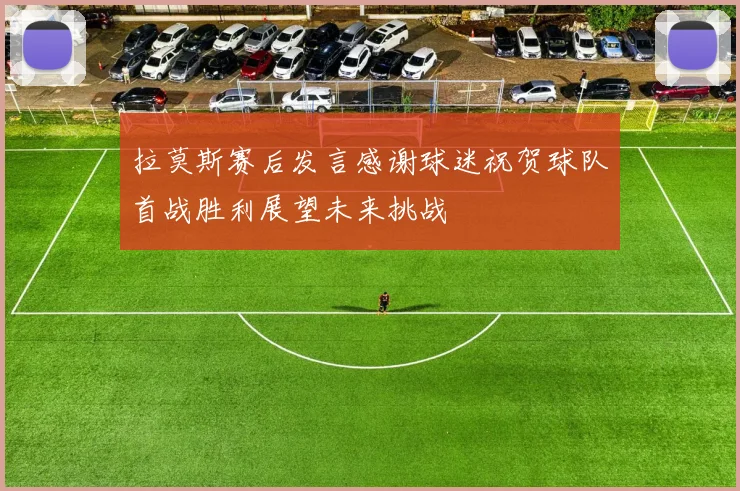 拉莫斯赛后发言感谢球迷祝贺球队首战胜利展望未来挑战
