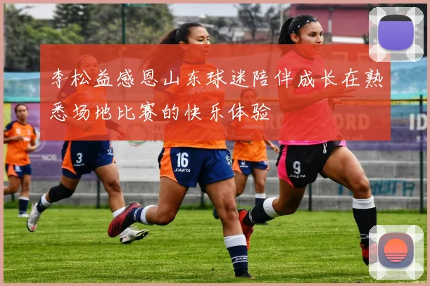 李松益感恩山东球迷陪伴成长在熟悉场地比赛的快乐体验