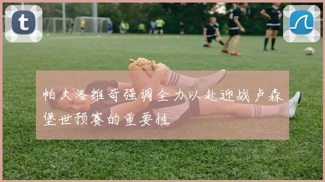 帕夫洛维奇强调全力以赴迎战卢森堡世预赛的重要性