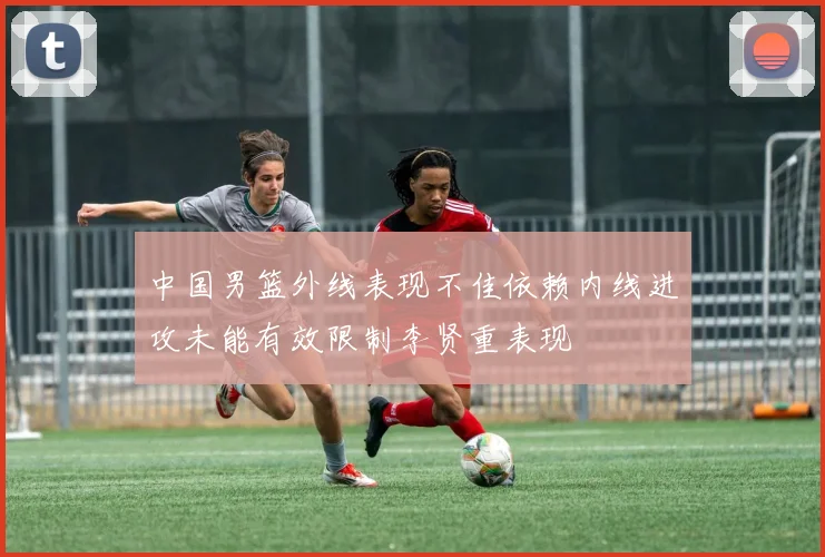 中国男篮外线表现不佳依赖内线进攻未能有效限制李贤重表现