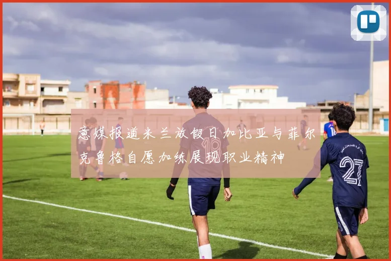 意媒报道米兰放假日加比亚与菲尔克鲁格自愿加练展现职业精神