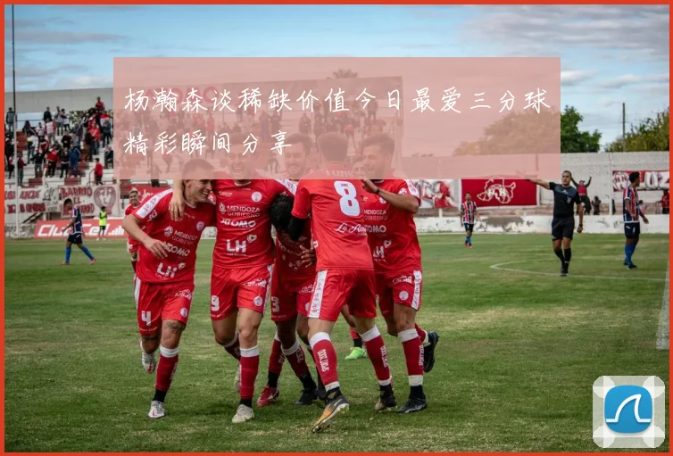 杨瀚森谈稀缺价值今日最爱三分球精彩瞬间分享