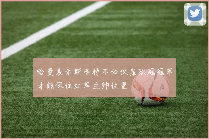 哈曼表示斯洛特不必仅靠欧冠冠军才能保住红军主帅位置
