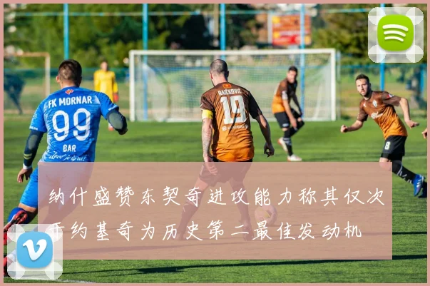 纳什盛赞东契奇进攻能力称其仅次于约基奇为历史第二最佳发动机