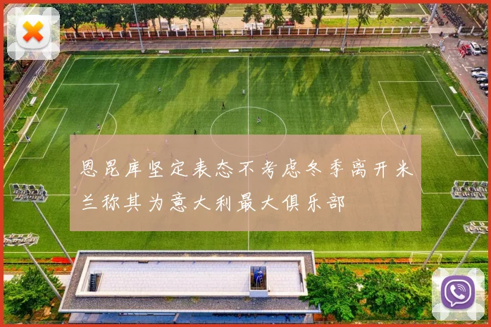 恩昆库坚定表态不考虑冬季离开米兰称其为意大利最大俱乐部