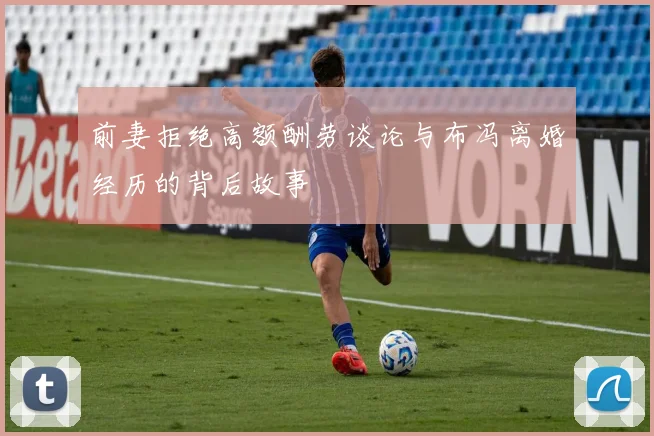 前妻拒绝高额酬劳谈论与布冯离婚经历的背后故事