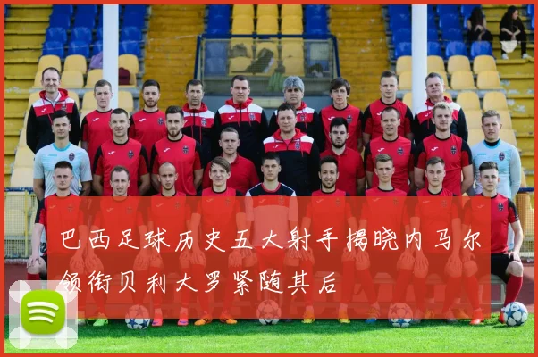 巴西足球历史五大射手揭晓内马尔领衔贝利大罗紧随其后