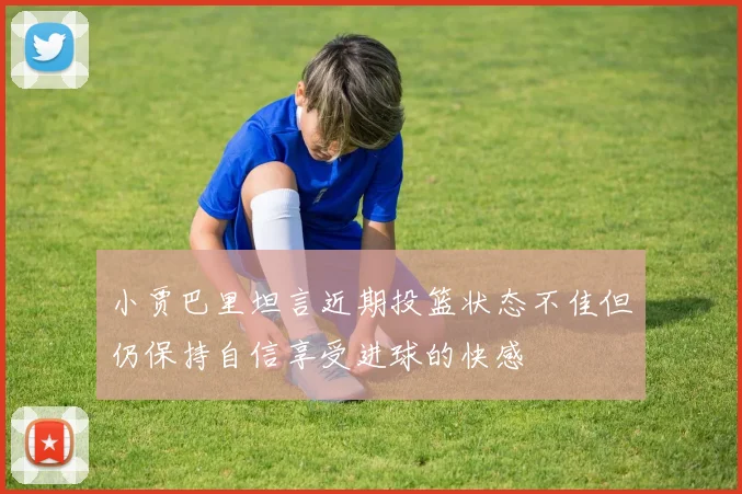 小贾巴里坦言近期投篮状态不佳但仍保持自信享受进球的快感