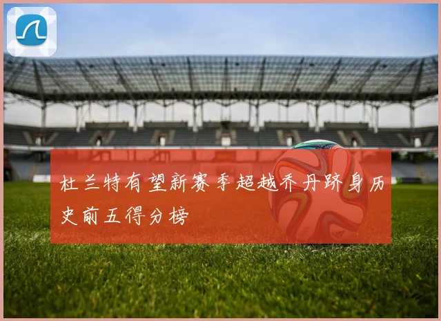 杜兰特有望新赛季超越乔丹跻身历史前五得分榜