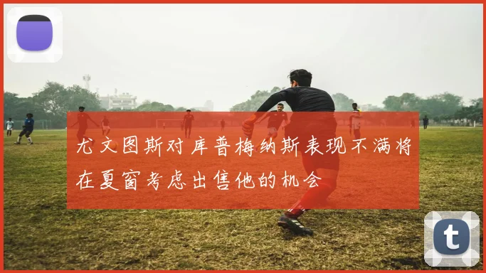 尤文图斯对库普梅纳斯表现不满将在夏窗考虑出售他的机会