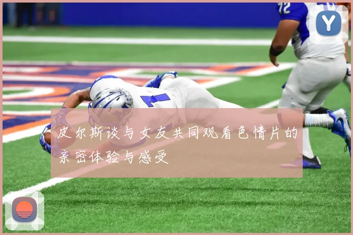 皮尔斯谈与女友共同观看色情片的亲密体验与感受