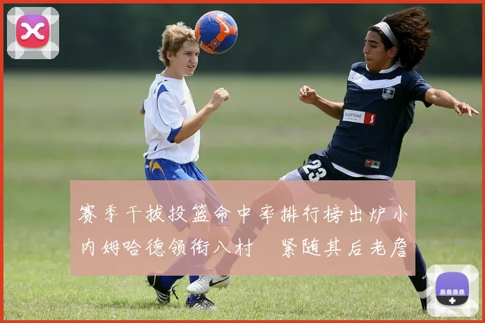 赛季干拔投篮命中率排行榜出炉小内姆哈德领衔八村塁紧随其后老詹稳居前列