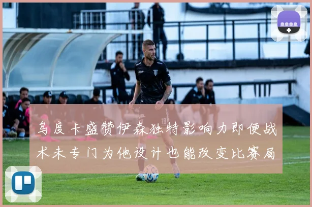 乌度卡盛赞伊森独特影响力即便战术未专门为他设计也能改变比赛局势